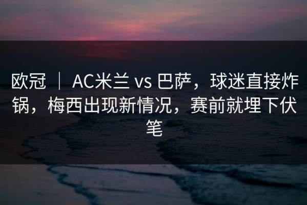 欧冠 ｜ AC米兰 vs 巴萨，球迷直接炸锅，梅西出现新情况，赛前就埋下伏笔