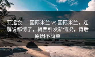 亚运会 ｜ 国际米兰 vs 国际米兰，连解说都愣了，梅西引发新情况，背后原因不简单