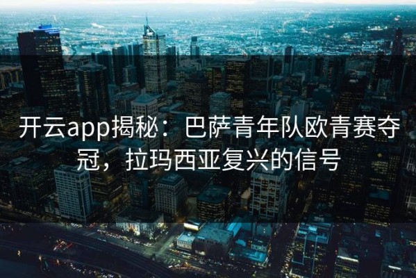 开云app揭秘：巴萨青年队欧青赛夺冠，拉玛西亚复兴的信号